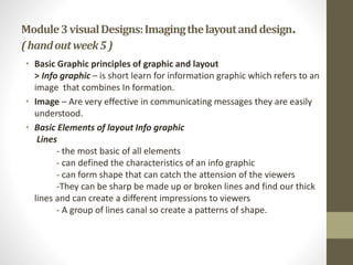 Module3visualDesigns:Imagingthelayoutanddesign.
(handoutweek5)
• Basic Graphic principles of graphic and layout
> Info graphic – is short learn for information graphic which refers to an
image that combines In formation.
• Image – Are very effective in communicating messages they are easily
understood.
• Basic Elements of layout Info graphic
Lines
- the most basic of all elements
- can defined the characteristics of an info graphic
- can form shape that can catch the attension of the viewers
-They can be sharp be made up or broken lines and find our thick
lines and can create a different impressions to viewers
- A group of lines canal so create a patterns of shape.
 