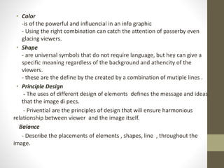 • Color
-is of the powerful and influencial in an info graphic
- Using the right combination can catch the attention of passerby even
glacing viewers.
• Shape
- are universal symbols that do not require language, but hey can give a
specific meaning regardless of the background and athencity of the
viewers.
- these are the define by the created by a combination of mutiple lines .
• Principle Design
- The uses of different design of elements defines the message and ideas
that the image di pecs.
- Privential are the principles of design that will ensure harmonious
relationship between viewer and the image itself.
Balance
- Describe the placements of elements , shapes, line , throughout the
image.
 