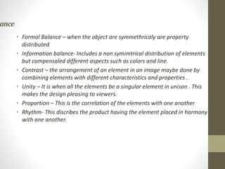 ance
• Formal Balance – when the object are symmethricaly are property
distributed
• Information balance- Includes a non symimtrical distribution of elements
but compensaled different aspects such as colors and line.
• Contrast – the arrangement of an element in an image maybe done by
combining elements with different characteristics and properties .
• Unity – It is when all the elements be a singular element in unison . This
makes the design pleasing to viewers.
• Proportion – This is the correlation of the elements with one another
• Rhythm- This discribes the product having the element placed in harmony
with one another.
 