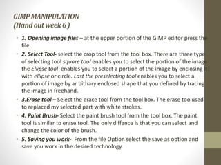 GIMPMANIPULATION
(Handoutweek6)
• 1. Opening image files – at the upper portion of the GIMP editor press the
file.
• 2. Select Tool- select the crop tool from the tool box. There are three type
of selecting tool square tool enables you to select the portion of the image
the Ellipse tool enables you to select a portion of the image by enclosing it
with ellipse or circle. Last the preselecting tool enables you to select a
portion of image by ar bithary enclosed shape that you defined by tracing
the image in freehand.
• 3.Erase tool – Select the erace tool from the tool box. The erase too used
to replaced my selected part with white strokes.
• 4. Paint Brush- Select the paint brush tool from the tool box. The paint
tool is similar to erase tool. The only diffence is that you can select and
change the color of the brush.
• 5. Saving you work- From the file Option select the save as option and
save you work in the desired technology.
 