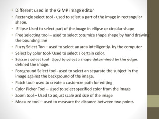 • Different used in the GIMP image editor
• Rectangle select tool - used to select a part of the image in rectangular
shape.
• Ellipse Used to select part of the image in ellipse or circular shape
• Free selecting tool – used to select cotumize shape shape by hand drawing
the bounding line
• Fuzzy Select Too – used to select an area intelligently by the computer
• Select by color tool- Used to select a certain color.
• Scissors select tool- Used to select a shape determined by the edges
defined the image.
• Foreground Select tool- used to select an separate the subject in the
image against the background of the image.
• Patch tool- used to create a customize path for editing
• Color Picker Tool – Used to select specified color from the image
• Zoom tool – Used to adjust scale and size of the image
• Measure tool – used to measure the distance between two points
 