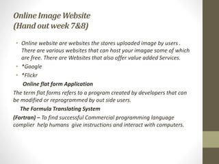 Online ImageWebsite
(Hand outweek 7&8)
• Online website are websites the stores uploaded image by users .
There are various websites that can host your imagae some of which
are free. There are Websites that also offer value added Services.
• *Google
• *Flickr
Online flat form Application
The term flat forms refers to a program created by developers that can
be modified or reprogrammed by out side users.
The Formula Translating System
(Fortran) – To find successful Commercial programming language
complier help humans give instructions and interact with computers.
 