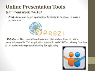 Online Presentaion Tools
(Hand outweek 9&10)
• Prezi – is a cloud based application. Dedicate to hepl you to make a
presentation
Slideshare - This is considered as one of the aerliest form of online
presentaion media. This Application started in Web 2.0 The primary function
of this website is to providea facility for uploading
 