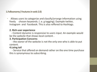 1.Folksonomy(Feuturesinweb2.0)
• Allows users to categorize and classify/arrange information using
freely chosen keywords. ( .e. g tagging). Example twitter,
Instagram and Facebook. This is also reffered to Hashtags.
2. Rich user experience
- Content dynamic is responsive to users input. An example would
be the website that shows local content .
3. Participation Concerns
- the owner of the website is not the only one who is able to put
content.
4.Loing tail
- Service that offered on demand rather on the one time purchase
this is synonymous to subscribing.
 