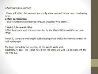 5.Softwareasa Service
• Users will subscribe to a soft ware only when needed rather than purchasing
them.
6.Mass participation
- diverse information sharing through universal web access.
* Web 3.0 Sermantic Web
> The Sesmantic web is movement led by the World Wide web Consortuim
(W3C).
The W3C standard encourages web developers to include semantic content in
their web pages.
The term coined by the inventor of the World Wide web.
Tim Berners- Lee – lee is also noted the the semantic web is a component for
the web 3.0.
 