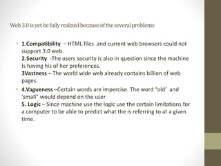 Web3.0isyetbefullyrealizedbecauseoftheseveralproblems
• 1.Compatibility – HTML files and current web browsers could not
support 3.0 web.
2.Security -The users security is also in question since the machine
Is having his of her preferences.
3Vastness – The world wide web already contains billion of web
pages.
• 4.Vagueness –Certain words are impercise. The word “old’ and
‘small” would depend on the user
5. Logic – Since machine use the logic use the certain limitations for
a computer to be able to predict what the is referring to at a given
time.
 