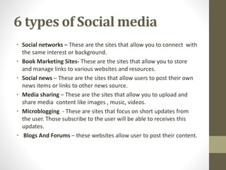 6 types of Social media
• Social networks – These are the sites that allow you to connect with
the same interest or background.
• Book Marketing Sites- These are the sites that allow you to store
and manage links to various websites and resources.
• Social news – These are the sites that allow users to post their own
news items or links to other news source.
• Media sharing – These are the sites that allow you to upload and
share media content like images , music, videos.
• Microblogging - These are sites that focus on short updates from
the user. Those subscribe to the user will be able to receives this
updates.
• Blogs And Forums – these websites allow user to post their content.
 