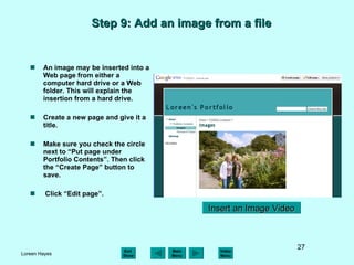 Step 9: Add an image from a file An image may be inserted into a Web page from either a computer hard drive or a Web folder. This will explain the insertion from a hard drive. Create a new page and give it a title. Make sure you check the circle next to “Put page under Portfolio Contents”. Then click the “Create Page” button to save. Click “Edit page”. Insert an Image Video 