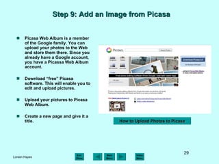 Step 9: Add an Image from Picasa  Picasa Web Album is a member of the Google family. You can upload your photos to the Web and store them there. Since you already have a Google account, you have a Picassa Web Album account. Download “free” Picasa software. This will enable you to edit and upload pictures.  Upload your pictures to Picasa Web Album. Create a new page and give it a title. How to Upload Photos to Picasa 