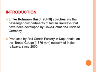 INTRODUCTION 
 Linke Hofmann Busch (LHB) coaches are the 
passenger compartments of Indian Railways that 
have been developed by Linke-Hofmann-Busch of 
Germany. 
 Produced by Rail Coach Factory in Kapurthala, on 
the Broad Gauge (1676 mm) network of Indian 
railways, since 2000. 
 