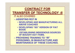 CONTRACT FOR
CONTRACT FOR
TRANSFER OF TECHNOLOGY
TRANSFER OF TECHNOLOGY -
-II
II
IT ALSO COVERED
IT ALSO COVERED
–
– ASSISTING RCF IN
ASSISTING RCF IN
•
• DEVELOPING AND MANUFACTURING ALL
DEVELOPING AND MANUFACTURING ALL
ABOVE COACHES
ABOVE COACHES
•
• DEVELOPING “SG” VERSION OF FIAT
DEVELOPING “SG” VERSION OF FIAT
•
• DEVELOPING “SG” VERSION OF FIAT
DEVELOPING “SG” VERSION OF FIAT
BOGIE
BOGIE
•
• ESTABLISHING INDIGENOUS SOURCES
ESTABLISHING INDIGENOUS SOURCES
OF BOUGHT
OF BOUGHT-
-OUT ITEMS.
OUT ITEMS.
–
– PROVIDING TRAINING TO “IR”
PROVIDING TRAINING TO “IR”
PERSONNEL IN MANUFACTURE AND
PERSONNEL IN MANUFACTURE AND
MAINTENANCE OF THESE COACHES.
MAINTENANCE OF THESE COACHES.
 