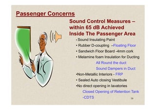 Passenger Concerns
Sound Control Measures –
within 65 dB Achieved
Inside The Passenger Area
• Sound Insulating Paint
• Rubber D-coupling –Floating Floor
• Sandwich Floor Board -4mm cork
• Melamine foam Insulation for Ducting
16
• Melamine foam Insulation for Ducting
All Round the duct
Sound Dampers in Duct
•Non-Metallic Interiors - FRP
• Sealed Auto closing Vestibule
•No direct opening in lavatories
Closed Opening of Retention Tank
-CDTS
 
