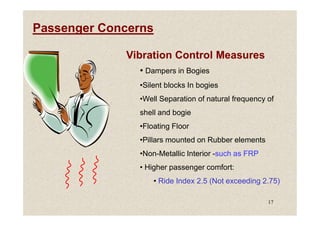 Passenger Concerns
Vibration Control Measures
• Dampers in Bogies
•Silent blocks In bogies
•Well Separation of natural frequency of
shell and bogie
17
shell and bogie
•Floating Floor
•Pillars mounted on Rubber elements
•Non-Metallic Interior -such as FRP
• Higher passenger comfort:
• Ride Index 2.5 (Not exceeding 2.75)
 