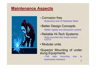 Maintenance Aspects
• Corrosion free
•Extensive Use Of Stainless Steel
• Better Design Concepts
•Better rigidity and dimension control
• Reliable Hi-Tech Systems:
21
• Reliable Hi-Tech Systems:
•Axle mounted disc brake system
•CDTS
• Modular units
•Superior Mounting of under
slung Equipments
• Fail safe mounting due to
interlocked members
 