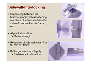 Sidewall-Interlocking
 Interlocking between the
horizontal and vertical stiffening
members of sub-assemblies like
sidewall, endwall, underframe,
etc.
 Aligned stress flow
 Aligned stress flow
 Better strength
 Reduction of side wall width from
90 mm to 60mm
 Better geometrical integrity
Resistance to distortion
 