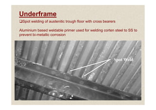 Underframe
Spot welding of austenitic trough floor with cross bearers
Aluminium based weldable primer used for welding corten steel to SS to
prevent bi-metallic corrosion
36
Spot Weld
 