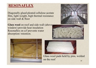 RESONAFLEX
Diagonally glued pleated cellulose acetate
film, light weight, high thermal resistance
on side wall & floor
Glass wool on roof and side wall (above
window) provide heat insulation
Resonaflex on u/f prevents water
absorption/ retention.
39
Glass wool pads held by pins, welded
on the roof
absorption/ retention.
 