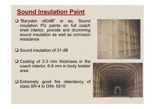 Sound Insulation Paint
 “Baryskin v60dB” or eq. Sound
insulation PU paints on full coach
shell interior, provide anti drumming
sound insulation as well as corrosion
resistance
 Sound insulation of 31 dB
40
 Coating of 2-3 mm thickness in the
coach interior, 6-8 mm in body bolster
area
 Extremely good fire retardancy of
class SR-4 to DIN- 5510
 
