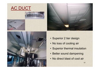 AC DUCT
43
• Superior 2 tier design
• No loss of cooling air
• Superior thermal insulation
• Better sound dampening
• No direct blast of cool air
 