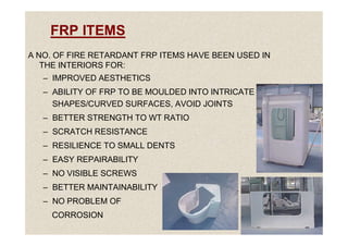 FRP ITEMS
A NO. OF FIRE RETARDANT FRP ITEMS HAVE BEEN USED IN
THE INTERIORS FOR:
– IMPROVED AESTHETICS
– ABILITY OF FRP TO BE MOULDED INTO INTRICATE
SHAPES/CURVED SURFACES, AVOID JOINTS
– BETTER STRENGTH TO WT RATIO
45
– SCRATCH RESISTANCE
– RESILIENCE TO SMALL DENTS
– EASY REPAIRABILITY
– NO VISIBLE SCREWS
– BETTER MAINTAINABILITY
– NO PROBLEM OF
CORROSION
 