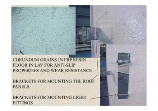 47
CORUNDUM GRAINS IN FRP RESIN
FLOOR IN LAV FOR ANTI-SLIP
PROPERTIES AND WEAR RESISTANCE
BRACKETS FOR MOUNTING THE ROOF
PANELS
BRACKETS FOR MOUNTING LIGHT
FITTINGS
 
