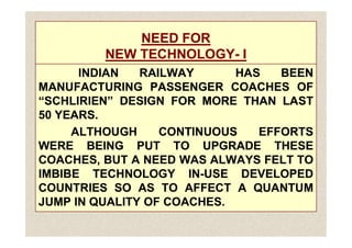 NEED FOR
NEED FOR
NEW TECHNOLOGY
NEW TECHNOLOGY-
- I
I
INDIAN
INDIAN RAILWAY
RAILWAY HAS
HAS BEEN
BEEN
MANUFACTURING
MANUFACTURING PASSENGER
PASSENGER COACHES
COACHES OF
OF
“SCHLIRIEN”
“SCHLIRIEN” DESIGN
DESIGN FOR
FOR MORE
MORE THAN
THAN LAST
LAST
50
50 YEARS
YEARS.
.
ALTHOUGH
ALTHOUGH CONTINUOUS
CONTINUOUS EFFORTS
EFFORTS
WERE
WERE BEING
BEING PUT
PUT TO
TO UPGRADE
UPGRADE THESE
THESE
COACHES,
COACHES, BUT
BUT A
A NEED
NEED WAS
WAS ALWAYS
ALWAYS FELT
FELT TO
TO
IMBIBE
IMBIBE TECHNOLOGY
TECHNOLOGY IN
IN-
-USE
USE DEVELOPED
DEVELOPED
COUNTRIES
COUNTRIES SO
SO AS
AS TO
TO AFFECT
AFFECT A
A QUANTUM
QUANTUM
JUMP
JUMP IN
IN QUALITY
QUALITY OF
OF COACHES
COACHES.
 
