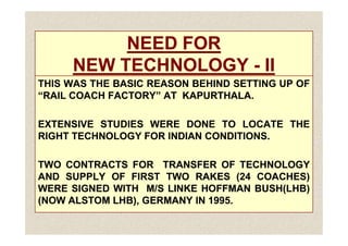 NEED FOR
NEED FOR
NEW TECHNOLOGY
NEW TECHNOLOGY -
- II
II
THIS
THIS WAS
WAS THE
THE BASIC
BASIC REASON
REASON BEHIND
BEHIND SETTING
SETTING UP
UP OF
OF
“RAIL
“RAIL COACH
COACH FACTORY”
FACTORY” AT
AT KAPURTHALA
KAPURTHALA.
.
EXTENSIVE
EXTENSIVE STUDIES
STUDIES WERE
WERE DONE
DONE TO
TO LOCATE
LOCATE THE
THE
EXTENSIVE
EXTENSIVE STUDIES
STUDIES WERE
WERE DONE
DONE TO
TO LOCATE
LOCATE THE
THE
RIGHT
RIGHT TECHNOLOGY
TECHNOLOGY FOR
FOR INDIAN
INDIAN CONDITIONS
CONDITIONS.
.
TWO
TWO CONTRACTS
CONTRACTS FOR
FOR TRANSFER
TRANSFER OF
OF TECHNOLOGY
TECHNOLOGY
AND
AND SUPPLY
SUPPLY OF
OF FIRST
FIRST TWO
TWO RAKES
RAKES (
(24
24 COACHES)
COACHES)
WERE
WERE SIGNED
SIGNED WITH
WITH M/S
M/S LINKE
LINKE HOFFMAN
HOFFMAN BUSH(LHB)
BUSH(LHB)
(NOW
(NOW ALSTOM
ALSTOM LHB),
LHB), GERMANY
GERMANY IN
IN 1995
1995.
.
 