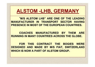 ALSTOM
ALSTOM -
-LHB, GERMANY
LHB, GERMANY
“
“M/S
M/S ALSTOM
ALSTOM LHB”
LHB” ARE
ARE ONE
ONE OF
OF THE
THE LEADING
LEADING
MANUFACTURER
MANUFACTURER IN
IN TRANSPORT
TRANSPORT SECTOR
SECTOR HAVING
HAVING
PRESENCE
PRESENCE IN
IN MOST
MOST OF
OF THE
THE EUROPEAN
EUROPEAN COUNTRIES
COUNTRIES.
.
COACHES
COACHES MANUFACTURED
MANUFACTURED BY
BY THEM
THEM ARE
ARE
COACHES
COACHES MANUFACTURED
MANUFACTURED BY
BY THEM
THEM ARE
ARE
RUNNING
RUNNING IN
IN MANY
MANY COUNTRIES
COUNTRIES ACROSS
ACROSS THE
THE GLOBE
GLOBE.
.
FOR
FOR THIS
THIS CONTRACT
CONTRACT THE
THE BOGIES
BOGIES WERE
WERE
DESIGNED
DESIGNED AND
AND MADE
MADE BY
BY M/S
M/S FIAT,
FIAT, SWITZERLAND
SWITZERLAND
WHICH
WHICH IS
IS NOW
NOW A
A PART
PART OF
OF ALSTOM
ALSTOM GROUP
GROUP.
 