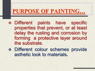 PURPOSE OF PAINTING…
 Different paints have specific
properties that prevent, or at least
delay the rusting and corrosion by
forming a protective layer around
the substrate.
 Different colour schemes provide
asthetic look to materials.
 