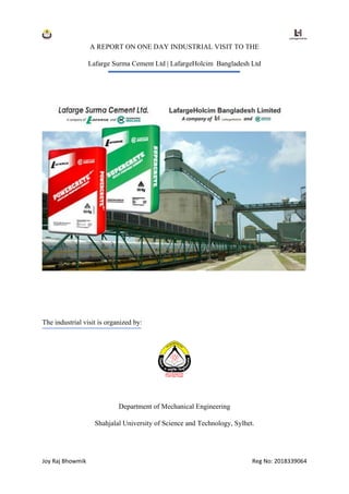 Joy Raj Bhowmik Reg No: 2018339064
A REPORT ON ONE DAY INDUSTRIAL VISIT TO THE
Lafarge Surma Cement Ltd | LafargeHolcim Bangladesh Ltd
The industrial visit is organized by:
Department of Mechanical Engineering
Shahjalal University of Science and Technology, Sylhet.
 