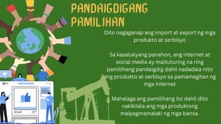 Dito nagaganap ang import at export ng mga
produkto at serbisyo
Sa kasalukyang panahon, ang internet at
social media ay maituturing na ring
pamilihang pandaigdig dahil nadadala nito
ang produkto at serbisyo sa pamamagitan ng
mga internet
Mahalaga ang pamilihang ito dahil dito
nakikilala ang mga produktong
maipagmamalaki ng mga bansa.
 