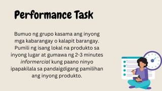 Performance Task
Bumuo ng grupo kasama ang inyong
mga kabarangay o kalapit barangay.
Pumili ng isang lokal na produkto sa
inyong lugar at gumawa ng 2-3 minutes
informercial kung paano ninyo
ipapakilala sa pandaigdigang pamilihan
ang inyong produkto.
 