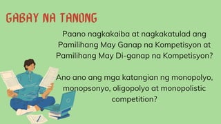 Paano nagkakaiba at nagkakatulad ang
Pamilihang May Ganap na Kompetisyon at
Pamilihang May Di-ganap na Kompetisyon?
Ano ano ang mga katangian ng monopolyo,
monopsonyo, oligopolyo at monopolistic
competition?
 