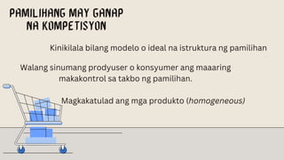 Kinikilala bilang modelo o ideal na istruktura ng pamilihan
Walang sinumang prodyuser o konsyumer ang maaaring
makakontrol sa takbo ng pamilihan.
Magkakatulad ang mga produkto (homogeneous)
 