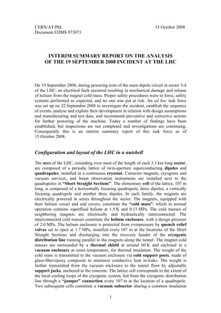 CERN/AT/PhL                                                         15 October 2008
Document EDMS 973073




      INTERIM SUMMARY REPORT ON THE ANALYSIS
     OF THE 19 SEPTEMBER 2008 INCIDENT AT THE LHC



On 19 September 2008, during powering tests of the main dipole circuit in sector 3-4
of the LHC, an electrical fault occurred resulting in mechanical damage and release
of helium from the magnet cold mass. Proper safety procedures were in force, safety
systems performed as expected, and no one was put at risk. An ad hoc task force
was set up on 22 September 2008 to investigate the incident, establish the sequence
of events, analyse and explain their development in relation with design assumptions
and manufacturing and test data, and recommend preventive and corrective actions
for further powering of the machine. Today a number of findings have been
established, but inspections are not completed and investigations are continuing.
Consequently this is an interim summary report of this task force as of
15 October 2008.


Configuration and layout of the LHC in a nutshell
The arcs of the LHC, extending over most of the length of each 3.3 km long sector,
are composed of a periodic lattice of twin-aperture superconducting dipoles and
quadrupoles, installed in a continuous cryostat. Corrector magnets, cryogenic and
vacuum services, and beam observation instruments are installed next to the
quadrupoles in “Short Straight Sections”. The elementary cell of the lattice, 107 m
long, is composed of a horizontally focusing quadrupole, three dipoles, a vertically
focusing quadrupole and another three dipoles. In each family, the magnets are
electrically powered in series throughout the sector. The magnets, equipped with
their helium vessel and end covers, constitute the “cold mass”, which in normal
operation contains superfluid helium at 1.9 K and 0.13 MPa. The cold masses of
neighboring magnets are electrically and hydraulically interconnected. The
interconnected cold masses constitute the helium enclosure, with a design pressure
of 2.0 MPa. The helium enclosure is protected from overpressure by quench relief
valves set to open at 1.7 MPa, installed every 107 m at the locations of the Short
Straight Sections and discharging into the recovery header of the cryogenic
distribution line running parallel to the magnets along the tunnel. The magnet cold
masses are surrounded by a thermal shield at around 60 K and enclosed in a
vacuum enclosure at room temperature, for thermal insulation. The weight of the
cold mass is transmitted to the vacuum enclosure via cold support posts, made of
glass-fiber/epoxy composite to minimize conductive heat in-leaks. The weight is
further transmitted from the vacuum enclosure to the tunnel floor by adjustable
support jacks, anchored in the concrete. The lattice cell corresponds to the extent of
the local cooling loops of the cryogenic system, fed from the cryogenic distribution
line through a “jumper” connection every 107 m at the location of a quadrupole.
Two subsequent cells constitute a vacuum subsector sharing a common insulation

                                          1
 