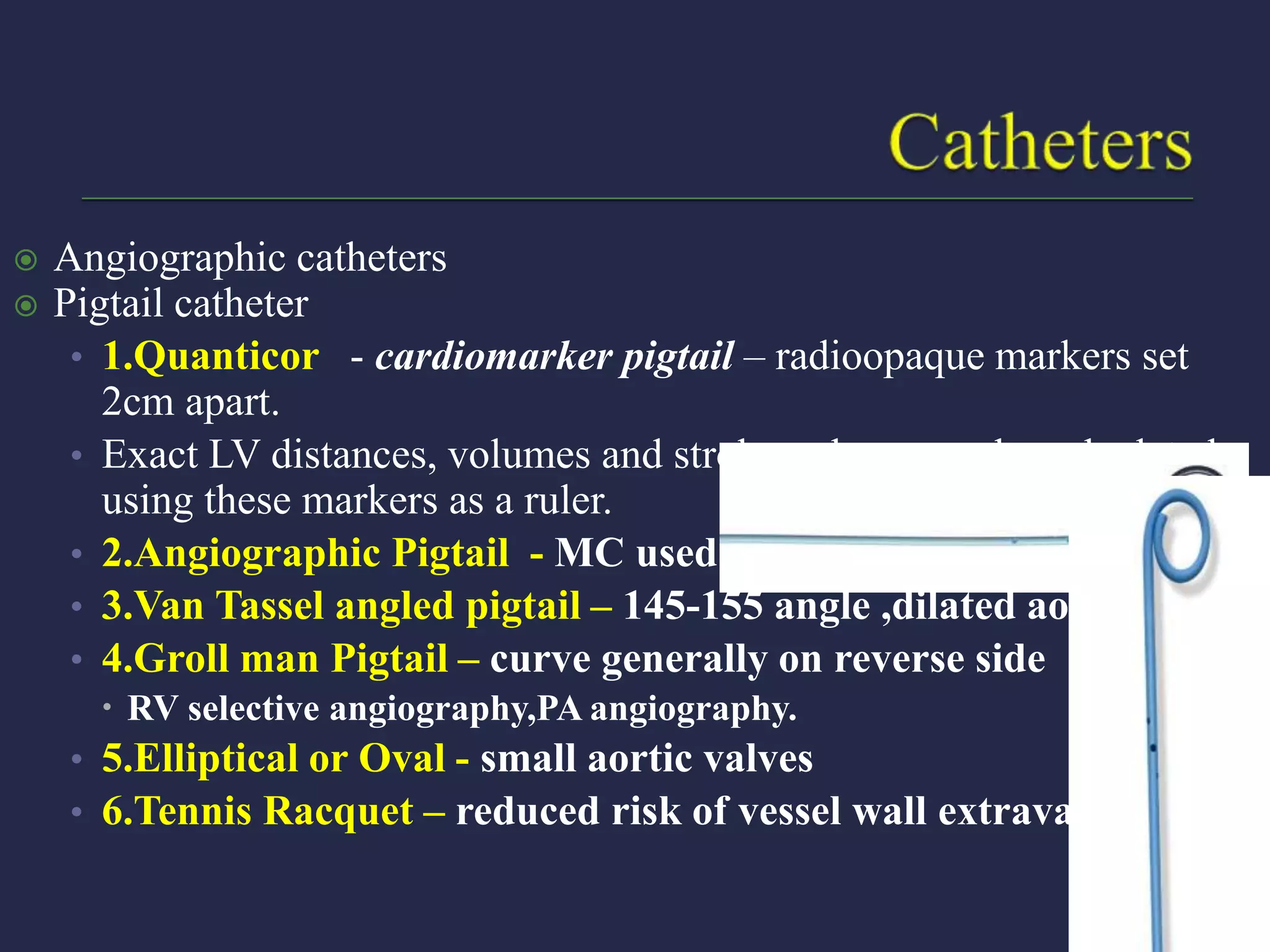 Angiographic catheters
 Pigtail catheter
• 1.Quanticor - cardiomarker pigtail – radioopaque markers set
2cm apart.
• Exact LV distances, volumes and stroke volume can be calculated
using these markers as a ruler.
• 2.Angiographic Pigtail - MC used
• 3.Van Tassel angled pigtail – 145-155 angle ,dilated aorta.
• 4.Groll man Pigtail – curve generally on reverse side
 RV selective angiography,PA angiography.
• 5.Elliptical or Oval - small aortic valves
• 6.Tennis Racquet – reduced risk of vessel wall extravasation
 