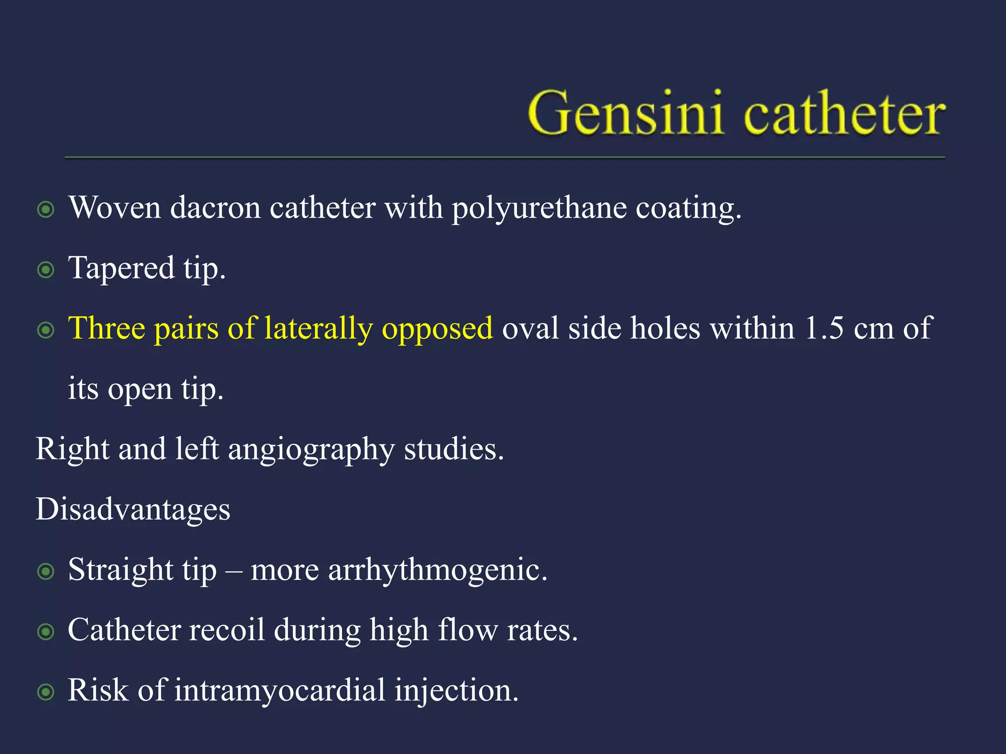  Woven dacron catheter with polyurethane coating.
 Tapered tip.
 Three pairs of laterally opposed oval side holes within 1.5 cm of
its open tip.
Right and left angiography studies.
Disadvantages
 Straight tip – more arrhythmogenic.
 Catheter recoil during high flow rates.
 Risk of intramyocardial injection.
 