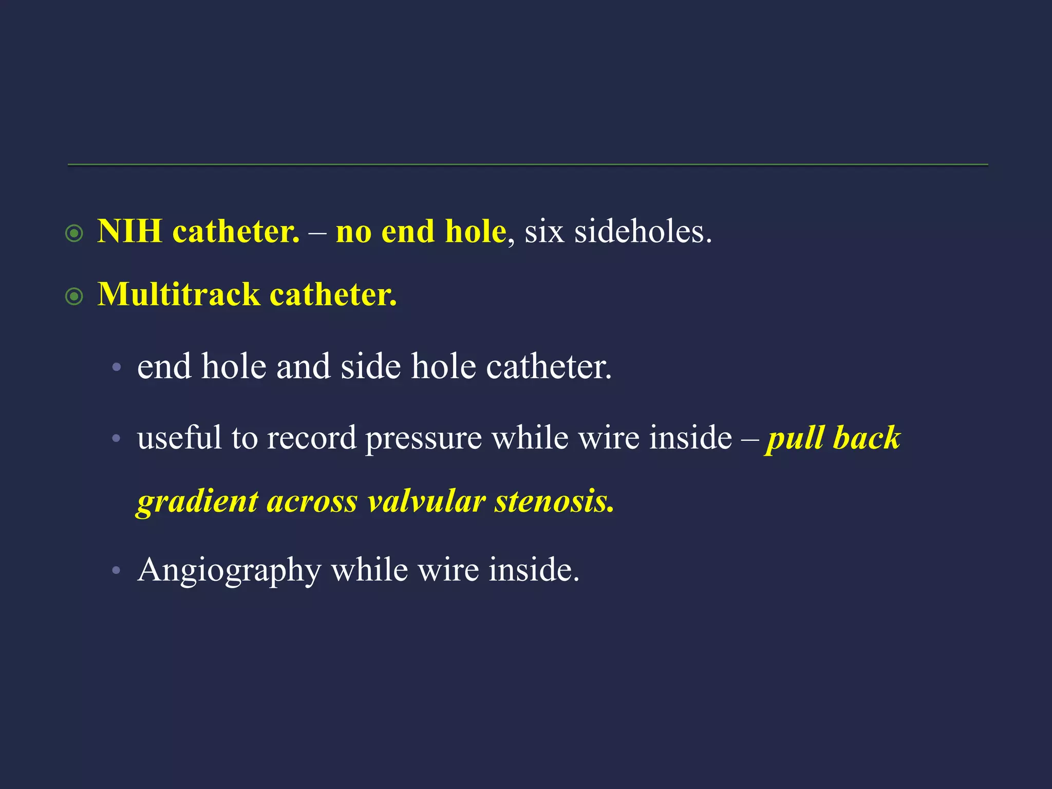  NIH catheter. – no end hole, six sideholes.
 Multitrack catheter.
• end hole and side hole catheter.
• useful to record pressure while wire inside – pull back
gradient across valvular stenosis.
• Angiography while wire inside.
 