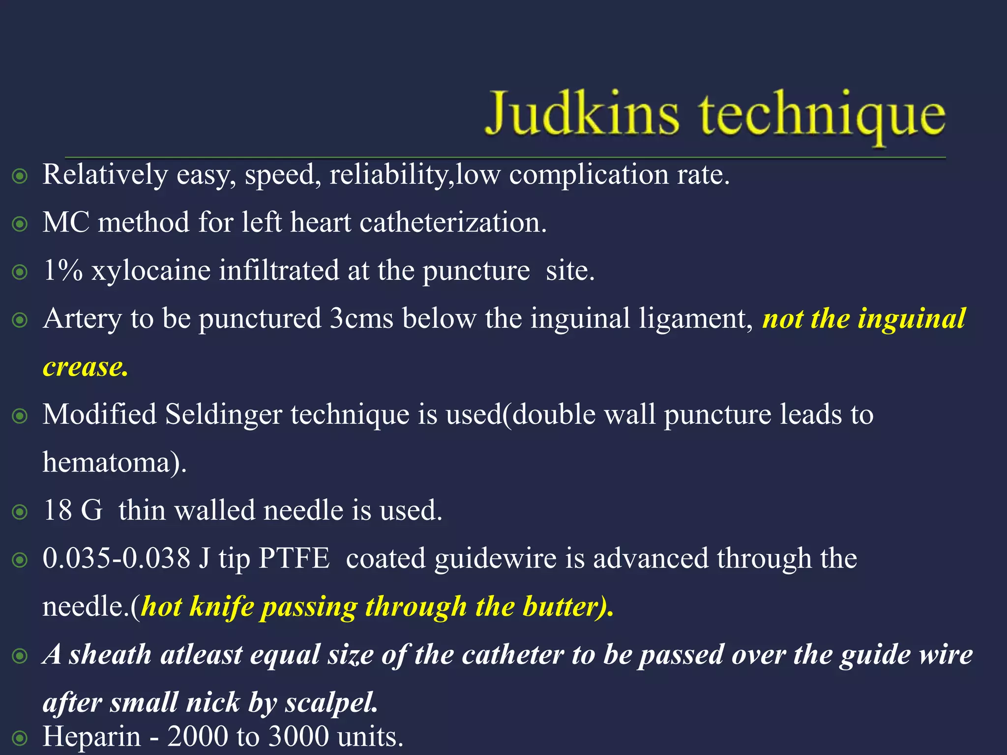  Relatively easy, speed, reliability,low complication rate.
 MC method for left heart catheterization.
 1% xylocaine infiltrated at the puncture site.
 Artery to be punctured 3cms below the inguinal ligament, not the inguinal
crease.
 Modified Seldinger technique is used(double wall puncture leads to
hematoma).
 18 G thin walled needle is used.
 0.035-0.038 J tip PTFE coated guidewire is advanced through the
needle.(hot knife passing through the butter).
 A sheath atleast equal size of the catheter to be passed over the guide wire
after small nick by scalpel.
 Heparin - 2000 to 3000 units.
 