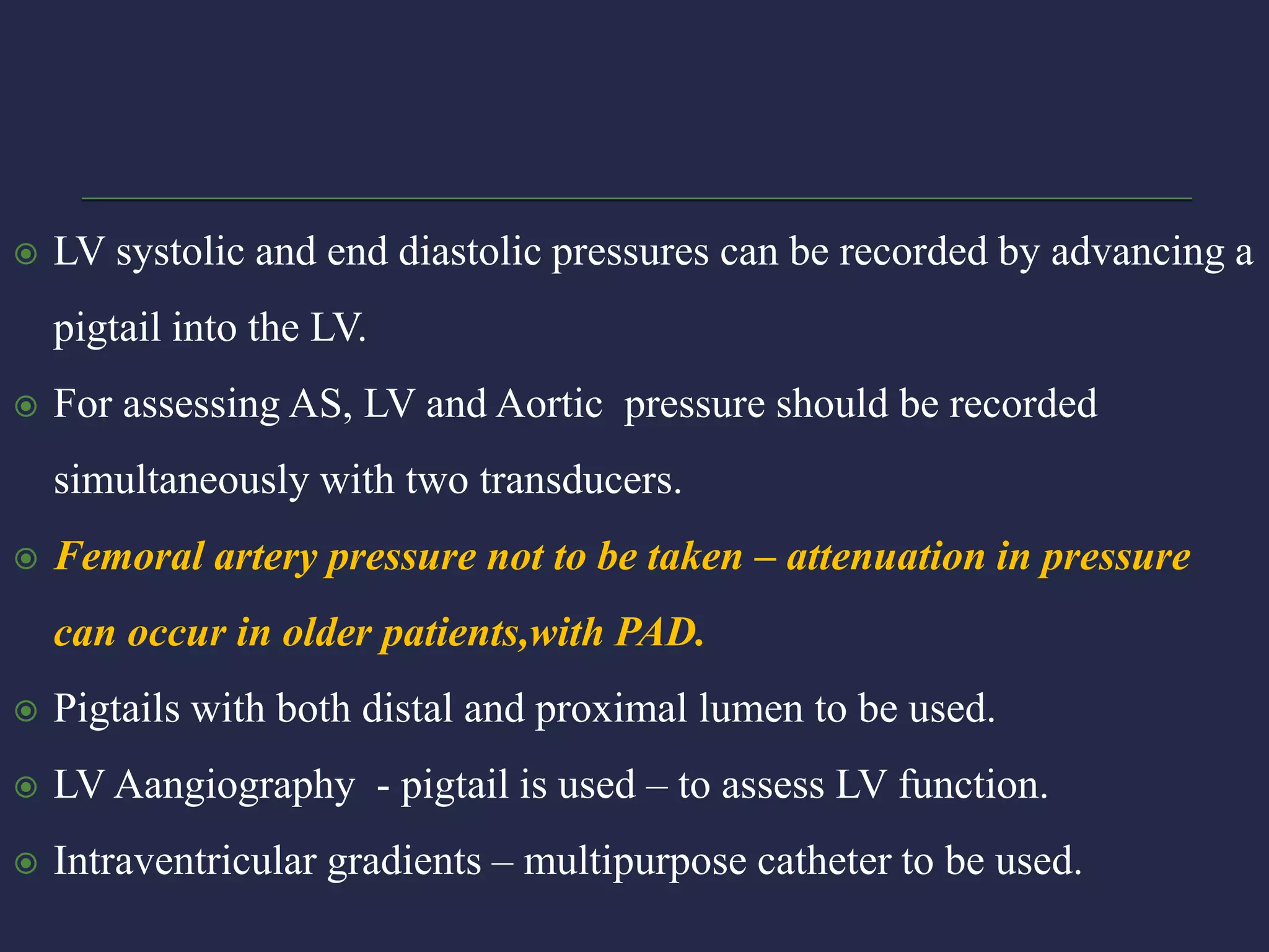  LV systolic and end diastolic pressures can be recorded by advancing a
pigtail into the LV.
 For assessing AS, LV and Aortic pressure should be recorded
simultaneously with two transducers.
 Femoral artery pressure not to be taken – attenuation in pressure
can occur in older patients,with PAD.
 Pigtails with both distal and proximal lumen to be used.
 LV Aangiography - pigtail is used – to assess LV function.
 Intraventricular gradients – multipurpose catheter to be used.
 
