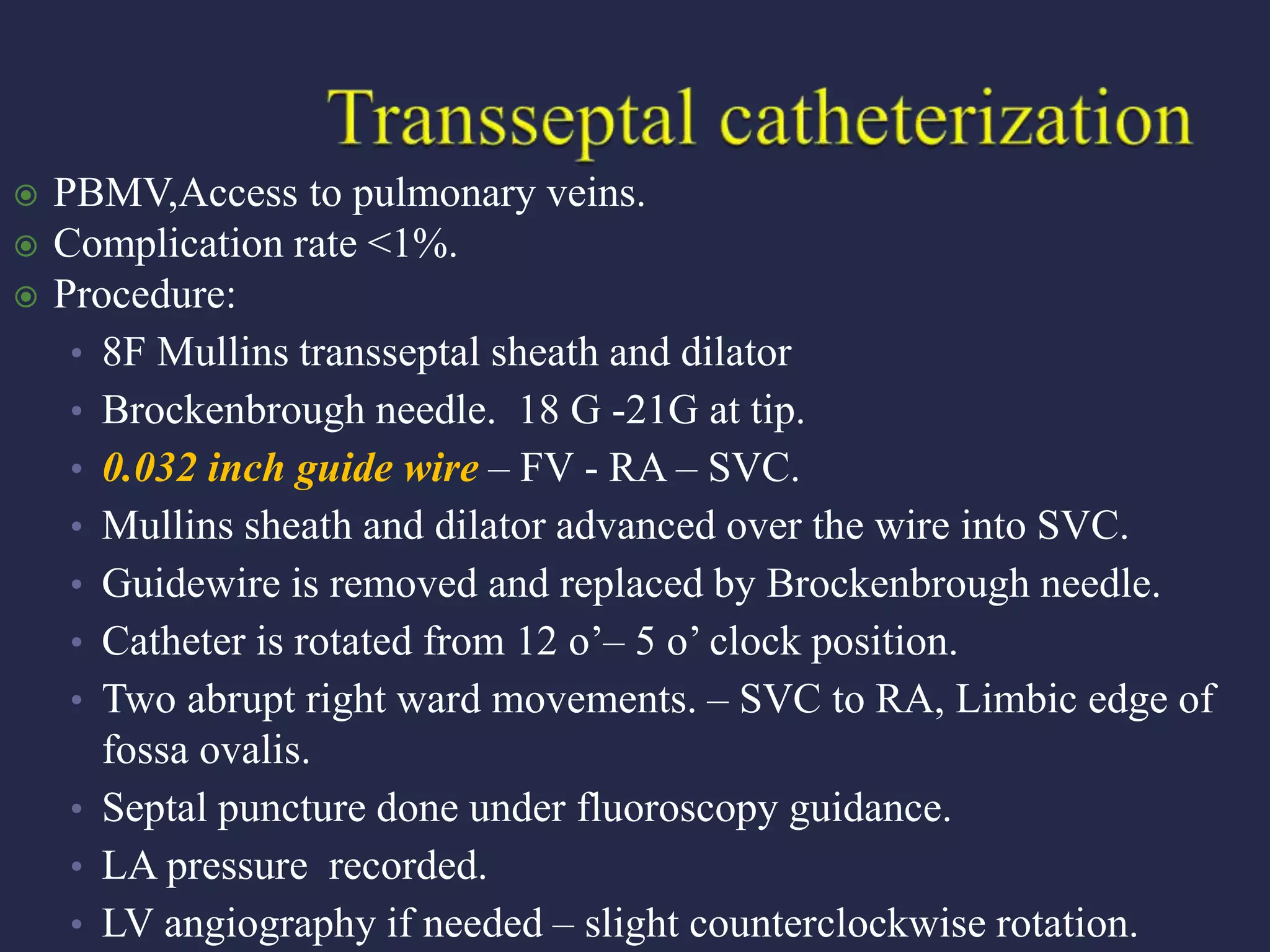  PBMV,Access to pulmonary veins.
 Complication rate <1%.
 Procedure:
• 8F Mullins transseptal sheath and dilator
• Brockenbrough needle. 18 G -21G at tip.
• 0.032 inch guide wire – FV - RA – SVC.
• Mullins sheath and dilator advanced over the wire into SVC.
• Guidewire is removed and replaced by Brockenbrough needle.
• Catheter is rotated from 12 o’– 5 o’ clock position.
• Two abrupt right ward movements. – SVC to RA, Limbic edge of
fossa ovalis.
• Septal puncture done under fluoroscopy guidance.
• LA pressure recorded.
• LV angiography if needed – slight counterclockwise rotation.
 