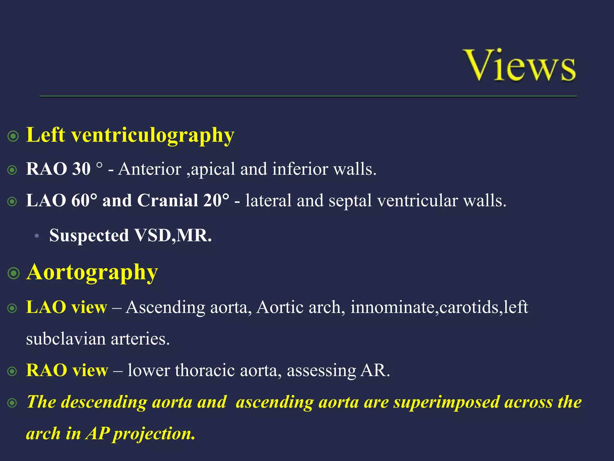  Left ventriculography
 RAO 30  - Anterior ,apical and inferior walls.
 LAO 60 and Cranial 20 - lateral and septal ventricular walls.
• Suspected VSD,MR.
 Aortography
 LAO view – Ascending aorta, Aortic arch, innominate,carotids,left
subclavian arteries.
 RAO view – lower thoracic aorta, assessing AR.
 The descending aorta and ascending aorta are superimposed across the
arch in AP projection.
 