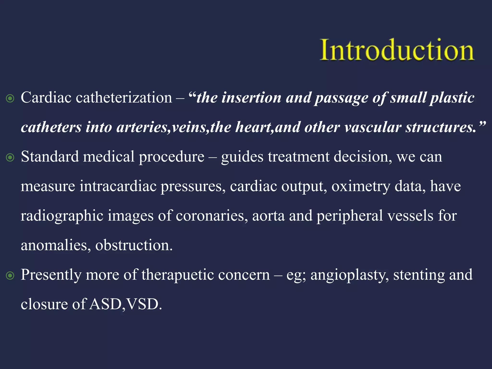  Cardiac catheterization – “the insertion and passage of small plastic
catheters into arteries,veins,the heart,and other vascular structures.”
 Standard medical procedure – guides treatment decision, we can
measure intracardiac pressures, cardiac output, oximetry data, have
radiographic images of coronaries, aorta and peripheral vessels for
anomalies, obstruction.
 Presently more of therapuetic concern – eg; angioplasty, stenting and
closure of ASD,VSD.
 