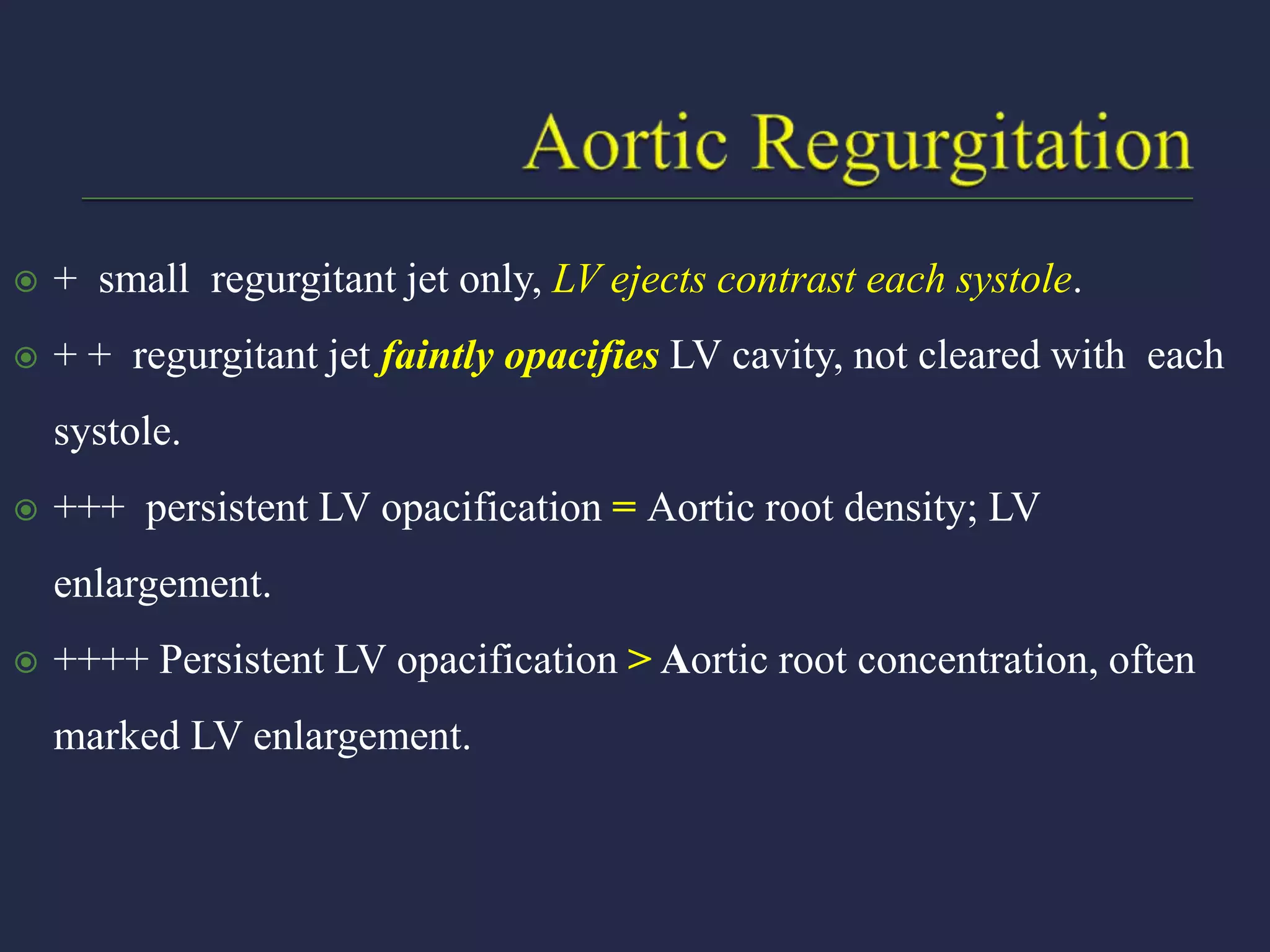  + small regurgitant jet only, LV ejects contrast each systole.
 + + regurgitant jet faintly opacifies LV cavity, not cleared with each
systole.
 +++ persistent LV opacification = Aortic root density; LV
enlargement.
 ++++ Persistent LV opacification > Aortic root concentration, often
marked LV enlargement.
 