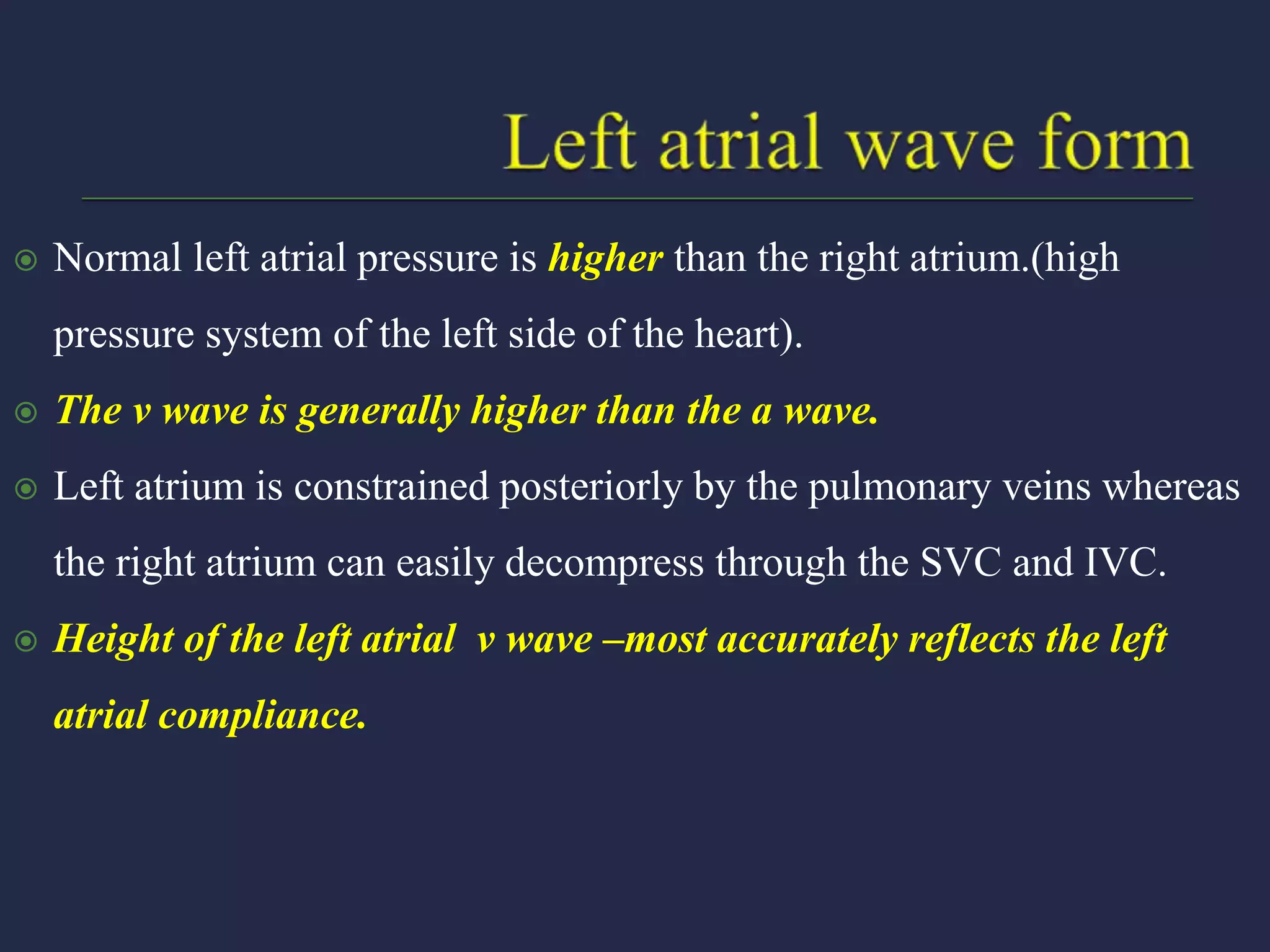  Normal left atrial pressure is higher than the right atrium.(high
pressure system of the left side of the heart).
 The v wave is generally higher than the a wave.
 Left atrium is constrained posteriorly by the pulmonary veins whereas
the right atrium can easily decompress through the SVC and IVC.
 Height of the left atrial v wave –most accurately reflects the left
atrial compliance.
 