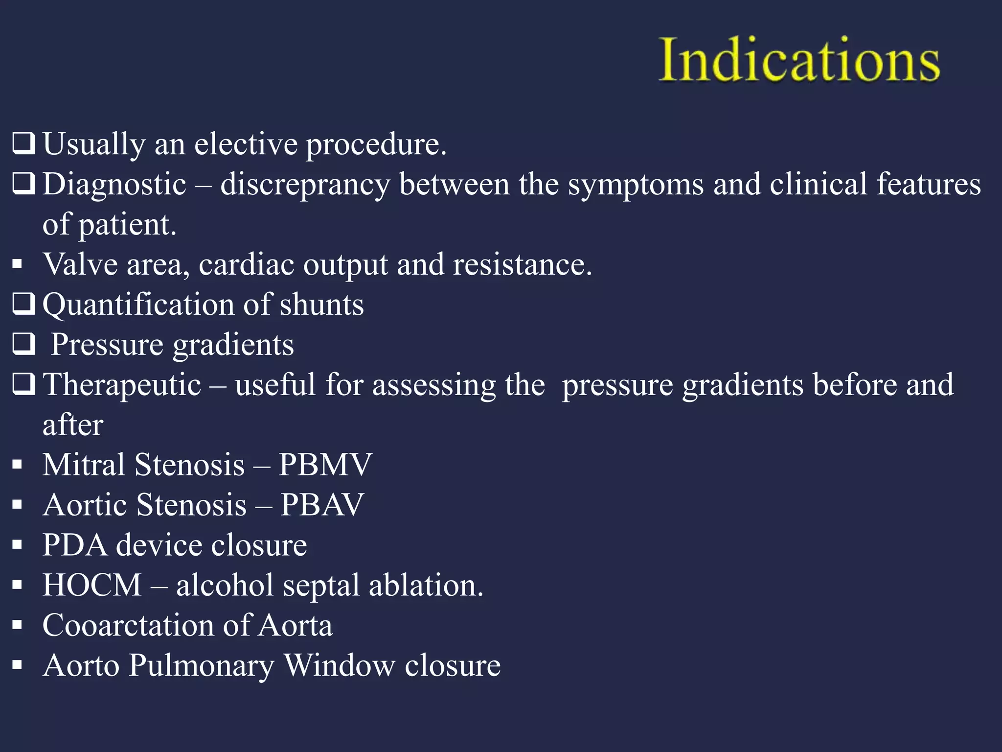  Usually an elective procedure.
 Diagnostic – discreprancy between the symptoms and clinical features
of patient.
 Valve area, cardiac output and resistance.
 Quantification of shunts
 Pressure gradients
 Therapeutic – useful for assessing the pressure gradients before and
after
 Mitral Stenosis – PBMV
 Aortic Stenosis – PBAV
 PDA device closure
 HOCM – alcohol septal ablation.
 Cooarctation of Aorta
 Aorto Pulmonary Window closure
 