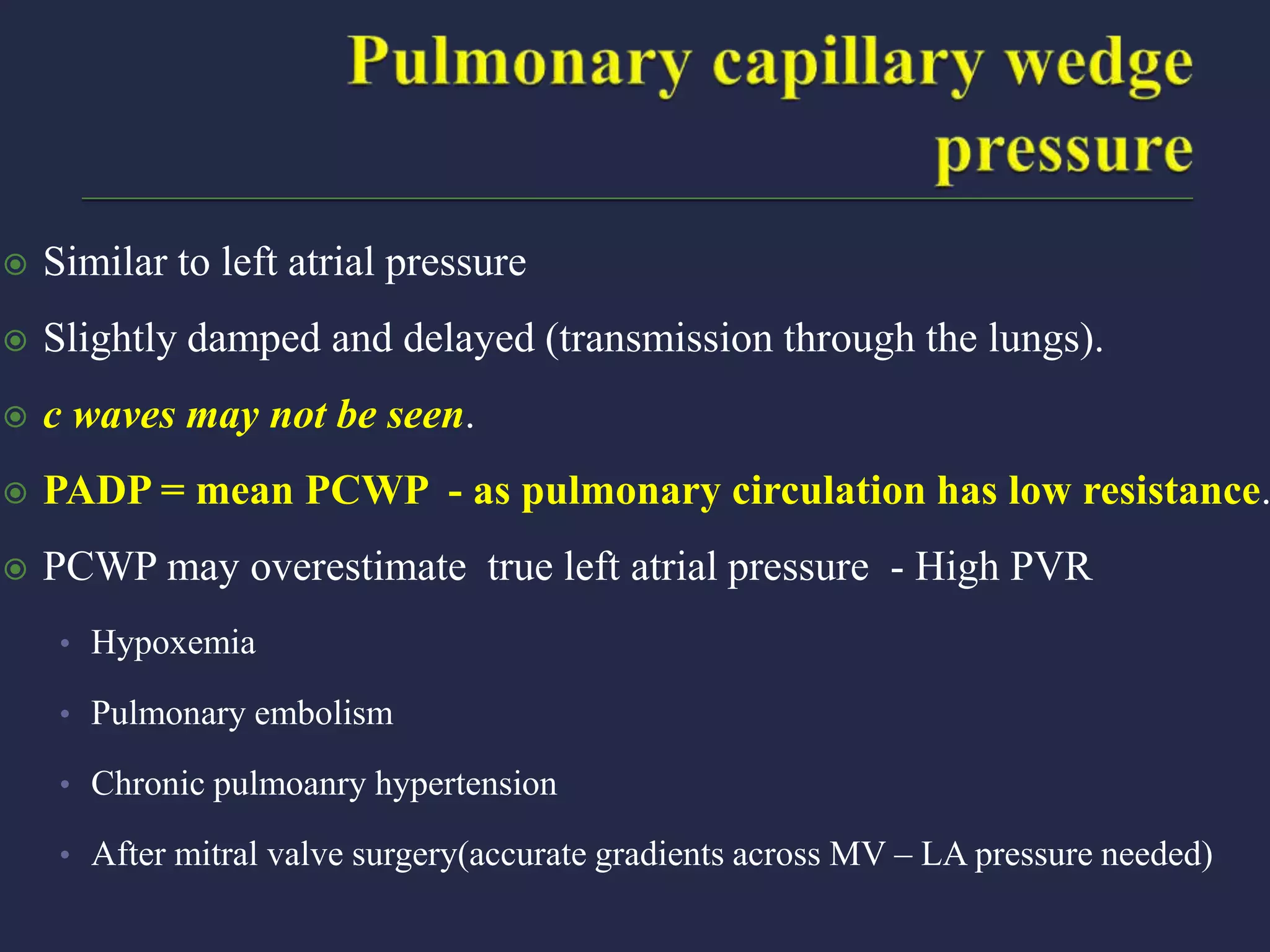  Similar to left atrial pressure
 Slightly damped and delayed (transmission through the lungs).
 c waves may not be seen.
 PADP = mean PCWP - as pulmonary circulation has low resistance.
 PCWP may overestimate true left atrial pressure - High PVR
• Hypoxemia
• Pulmonary embolism
• Chronic pulmoanry hypertension
• After mitral valve surgery(accurate gradients across MV – LA pressure needed)
 