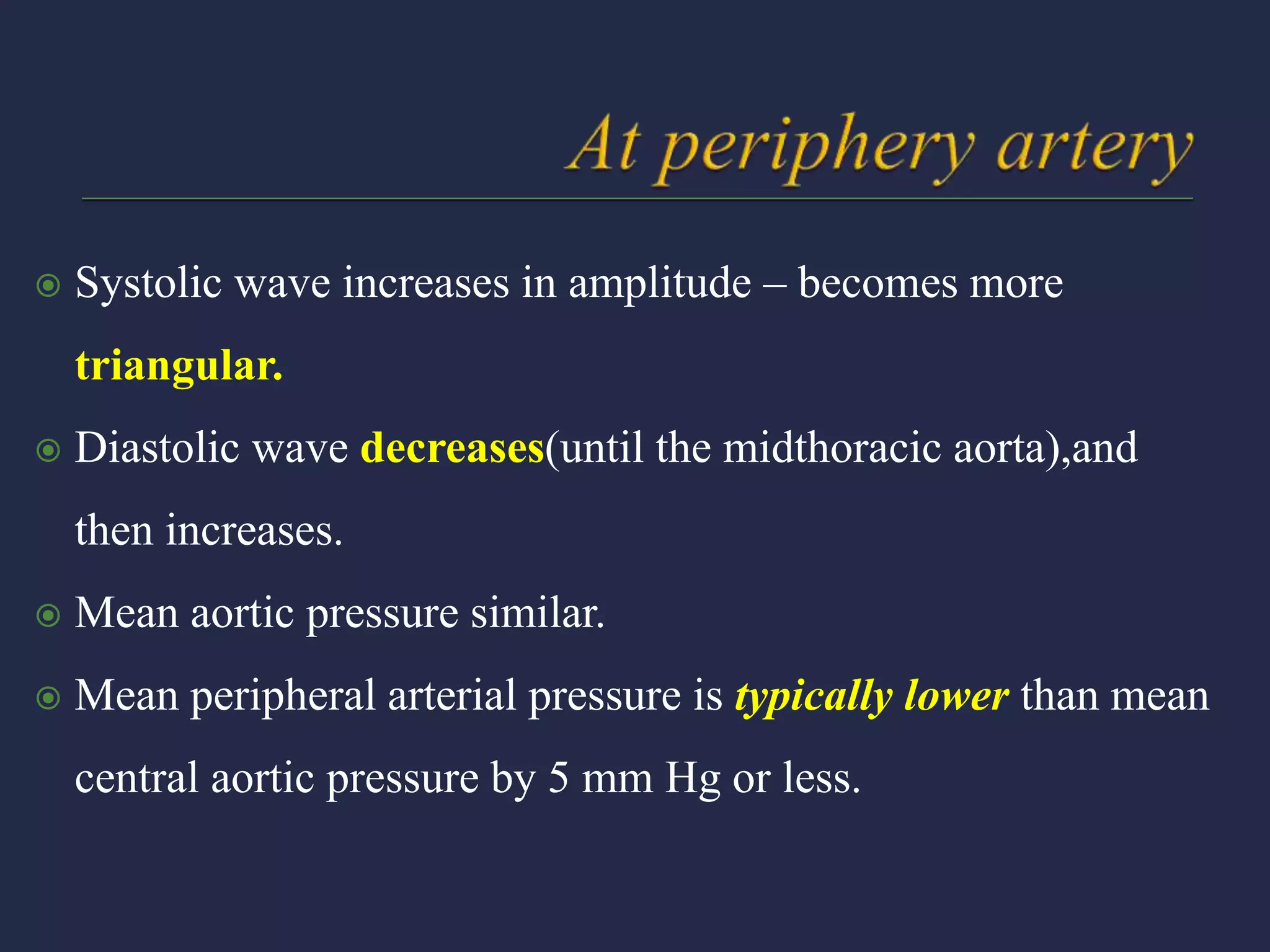  Systolic wave increases in amplitude – becomes more
triangular.
 Diastolic wave decreases(until the midthoracic aorta),and
then increases.
 Mean aortic pressure similar.
 Mean peripheral arterial pressure is typically lower than mean
central aortic pressure by 5 mm Hg or less.
 