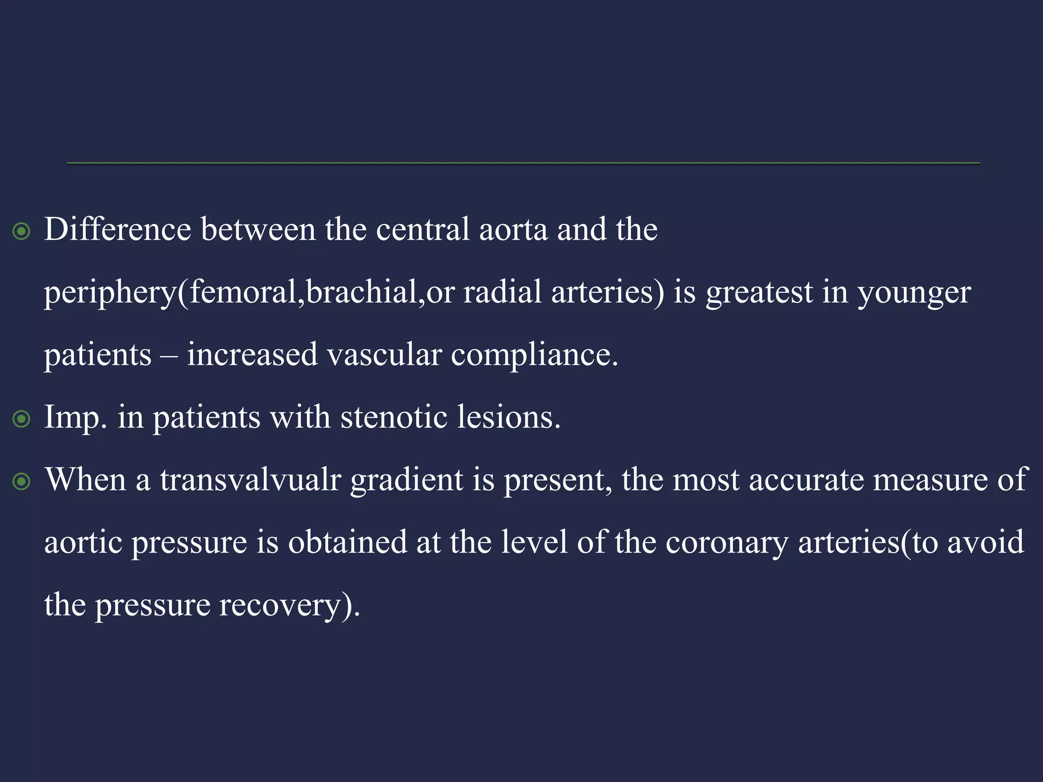  Difference between the central aorta and the
periphery(femoral,brachial,or radial arteries) is greatest in younger
patients – increased vascular compliance.
 Imp. in patients with stenotic lesions.
 When a transvalvualr gradient is present, the most accurate measure of
aortic pressure is obtained at the level of the coronary arteries(to avoid
the pressure recovery).
 