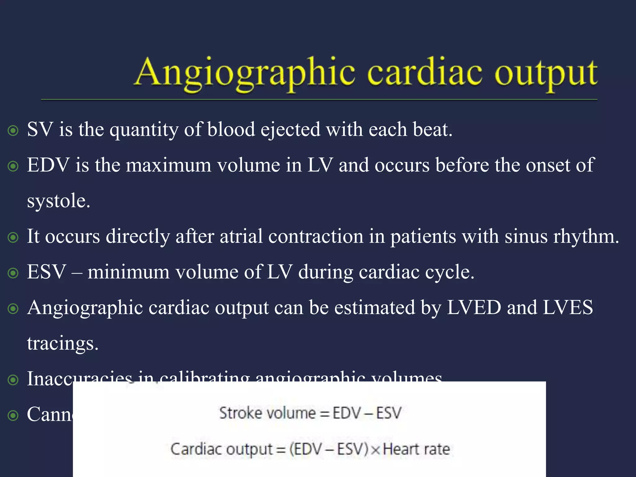  SV is the quantity of blood ejected with each beat.
 EDV is the maximum volume in LV and occurs before the onset of
systole.
 It occurs directly after atrial contraction in patients with sinus rhythm.
 ESV – minimum volume of LV during cardiac cycle.
 Angiographic cardiac output can be estimated by LVED and LVES
tracings.
 Inaccuracies in calibrating angiographic volumes.
 Cannot be used in AF, regurgitant lesions.
 